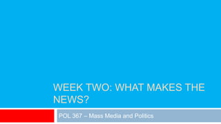 WEEK TWO: WHAT MAKES THE
NEWS?
POL 367 – Mass Media and Politics
 