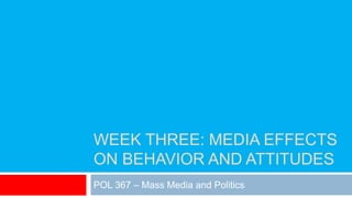 WEEK THREE: MEDIA EFFECTS
ON BEHAVIOR AND ATTITUDES
POL 367 – Mass Media and Politics
 