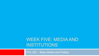 WEEK FIVE: MEDIA AND
INSTITUTIONS
POL 367 – Mass Media and Politics
 