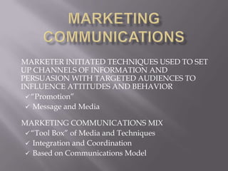 MARKETER INITIATED TECHNIQUES USED TO SET
UP CHANNELS OF INFORMATION AND
PERSUASION WITH TARGETED AUDIENCES TO
INFLUENCE ATTITUDES AND BEHAVIOR
  “Promotion”
  Message and Media

MARKETING COMMUNICATIONS MIX
  “Tool Box” of Media and Techniques
  Integration and Coordination
  Based on Communications Model
 