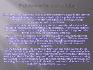 The advertising techniques used to promote commercial goods and services
can be used to inform, educate and motivate the public about noncommercial issues, such as HIV/AIDS,political ideology, energy
conservation and deforestation.
Advertising, in its non-commercial guise, is a powerful educational tool
capable of reaching and motivating large audiences. "Advertising justifies
its existence when used in the public interest – it is much too powerful a
tool to use solely for commercial purposes.
Public service advertising, non-commercial advertising, public interest
advertising, cause marketing, and social marketing are different terms for
the use of sophisticated advertising and marketing communications
techniques on behalf of non-commercial, public interest issues and
initiatives.
In the United States, the granting of television and radio licenses by the
FCC is contingent upon the station broadcasting a certain amount of public
service advertising. To meet these requirements, many broadcast stations in
America air the bulk of their required public service announcements during
the late night or early morning when the smallest percentage of viewers are
watching, leaving more day and prime time commercial slots available for
high-paying advertisers………….

 