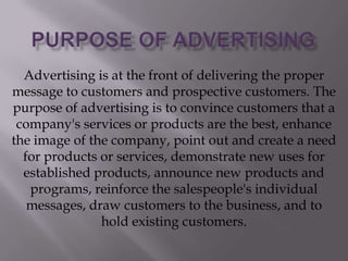 Advertising is at the front of delivering the proper
message to customers and prospective customers. The
purpose of advertising is to convince customers that a
company's services or products are the best, enhance
the image of the company, point out and create a need
for products or services, demonstrate new uses for
established products, announce new products and
programs, reinforce the salespeople's individual
messages, draw customers to the business, and to
hold existing customers.

 