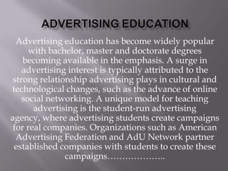 Advertising education has become widely popular
with bachelor, master and doctorate degrees
becoming available in the emphasis. A surge in
advertising interest is typically attributed to the
strong relationship advertising plays in cultural and
technological changes, such as the advance of online
social networking. A unique model for teaching
advertising is the student-run advertising
agency, where advertising students create campaigns
for real companies. Organizations such as American
Advertising Federation and AdU Network partner
established companies with students to create these
campaigns………………..

 