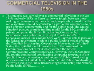 

This practice was carried over to commercial television in the late
1940s and early 1950s. A fierce battle was fought between those
seeking to commercialise the radio and people who argued that the
radio spectrum should be considered a part of the commons – to be
used only non-commercially and for the public good. The United
Kingdom pursued a public funding model for the BBC, originally a
private company, the British Broadcasting Company, but
incorporated as a public body by Royal Charter in 1927. In
Canada, advocates like Graham Spry were likewise able to persuade
the federal government to adopt a public funding model, creating
the Canadian Broadcasting Corporation. However, in the United
States, the capitalist model prevailed with the passage of the
Communications Act of 1934 which created the Federal
Communications Commission (FCC). However, the U.S. Congress
did require commercial broadcasting companies to operate in the
"public interest, convenience, and necessity".Public broadcasting
now exists in the United States due to the 1967 Public Broadcasting
Act which led to the Public Broadcasting Service (PBS) and National
Public Radio (NPR)…………..

 