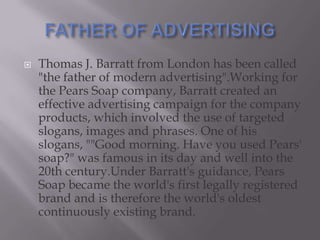 

Thomas J. Barratt from London has been called
"the father of modern advertising".Working for
the Pears Soap company, Barratt created an
effective advertising campaign for the company
products, which involved the use of targeted
slogans, images and phrases. One of his
slogans, ""Good morning. Have you used Pears'
soap?" was famous in its day and well into the
20th century.Under Barratt's guidance, Pears
Soap became the world's first legally registered
brand and is therefore the world's oldest
continuously existing brand.

 