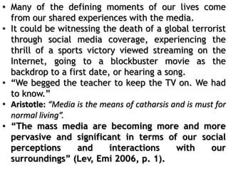 • Many of the defining moments of our lives come
from our shared experiences with the media.
• It could be witnessing the death of a global terrorist
through social media coverage, experiencing the
thrill of a sports victory viewed streaming on the
Internet, going to a blockbuster movie as the
backdrop to a first date, or hearing a song.
• “We begged the teacher to keep the TV on. We had
to know.”
• Aristotle: “Media is the means of catharsis and is must for
normal living”.
• “The mass media are becoming more and more
pervasive and significant in terms of our social
perceptions and interactions with our
surroundings” (Lev, Emi 2006, p. 1).
 