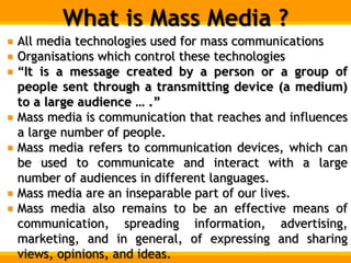 What is Mass Media ?
All media technologies used for mass communications
Organisations which control these technologies
“It is a message created by a person or a group of
people sent through a transmitting device (a medium)
to a large audience … .”
Mass media is communication that reaches and influences
a large number of people.
Mass media refers to communication devices, which can
be used to communicate and interact with a large
number of audiences in different languages.
Mass media are an inseparable part of our lives.
Mass media also remains to be an effective means of
communication, spreading information, advertising,
marketing, and in general, of expressing and sharing
views, opinions, and ideas.
 
