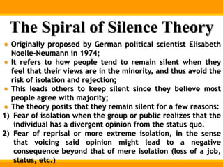 The Spiral of Silence Theory
Originally proposed by German political scientist Elisabeth
Noelle-Neumann in 1974;
It refers to how people tend to remain silent when they
feel that their views are in the minority, and thus avoid the
risk of isolation and rejection;
This leads others to keep silent since they believe most
people agree with majority;
The theory posits that they remain silent for a few reasons:
1) Fear of isolation when the group or public realizes that the
individual has a divergent opinion from the status quo.
2) Fear of reprisal or more extreme isolation, in the sense
that voicing said opinion might lead to a negative
consequence beyond that of mere isolation (loss of a job,
status, etc.)
 