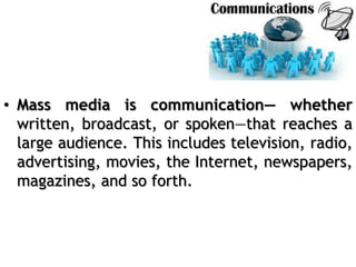 • Mass media is communication— whether
written, broadcast, or spoken—that reaches a
large audience. This includes television, radio,
advertising, movies, the Internet, newspapers,
magazines, and so forth.
 