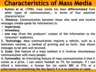Characteristics of Mass Media
Dutton et al. (1998): mass media has been differentiated from
other types of communication… in terms of four essential
characteristics:
1. Distance: Communication between those who send and receive
messages (media-speak for information) is:
impersonal,
immediacy
one way (from the producer/ creator of the information to the
consumer/ audience).
2. Technology: Mass communication requires a vehicle, such as a
television receiver, a method of printing and so forth, that allows
messages to be sent and received.
3. Scale: One feature of a mass medium is it involves simultaneous
communication with many people.
4. Commodity: An interesting feature of mass communication is that it
comes at a price. I can watch football on TV, for example, if I can
afford a television, a license fee (to watch BBC or ITV) or a
subscription to something like Sky Sports if it is on satellite or cable.
 