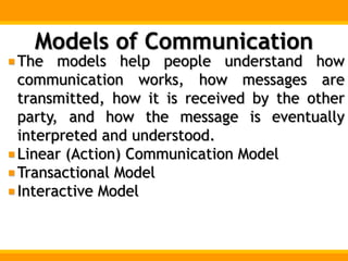 Models of Communication
The models help people understand how
communication works, how messages are
transmitted, how it is received by the other
party, and how the message is eventually
interpreted and understood.
Linear (Action) Communication Model
Transactional Model
Interactive Model
 