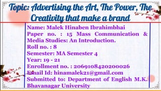 Name: Malek Hinaben Ibrahimbhai
Paper no. : 15 Mass Communication &
Media Studies: An Introduction.
Roll no. : 8
Semester: MA Semester 4
Year: 19 - 21
Enrollment no. : 2069108420200026
Email Id: hinamalek21@gmail.com
Submitted to: Department of English M.K.
Bhavanagar University
Topic: Advertising the Art, The Power, The
Creativity that make a brand
 