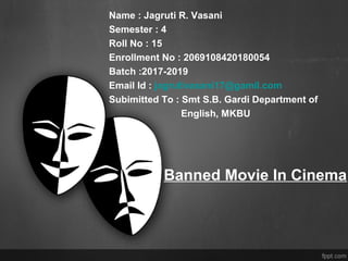 Banned Movie In Cinema
Name : Jagruti R. Vasani
Semester : 4
Roll No : 15
Enrollment No : 2069108420180054
Batch :2017-2019
Email Id : jagrutivasani17@gamil.com
Subimitted To : Smt S.B. Gardi Department of
English, MKBU
 