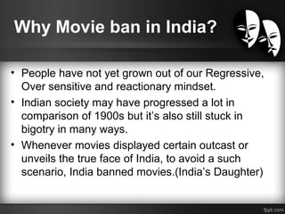 Why Movie ban in India?
• People have not yet grown out of our Regressive,
Over sensitive and reactionary mindset.
• Indian society may have progressed a lot in
comparison of 1900s but it’s also still stuck in
bigotry in many ways.
• Whenever movies displayed certain outcast or
unveils the true face of India, to avoid a such
scenario, India banned movies.(India’s Daughter)
 