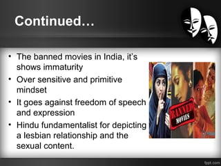 Continued…
• The banned movies in India, it’s
shows immaturity
• Over sensitive and primitive
mindset
• It goes against freedom of speech
and expression
• Hindu fundamentalist for depicting
a lesbian relationship and the
sexual content.
 