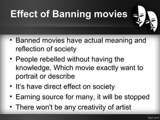 Effect of Banning movies
• Banned movies have actual meaning and
reflection of society
• People rebelled without having the
knowledge, Which movie exactly want to
portrait or describe
• It’s have direct effect on society
• Earning source for many, it will be stopped
• There won't be any creativity of artist
 