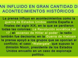 AN INFLUIDO EN GRAN CANTIDAD DE
 ACONTECIMIENTOS HISTÓRICOS
  La prensa influyo en acontecimientos como la
    guerra de Estados Unidos contra España a
   finales del siglo XIX, en la que se perdieron
 todas las colonias; La Revolución soviética del
     17; el ascenso de Hitler al poder, la radio
también fue decisoria; en la Guerra de Vietnam,
la prensa apoyó a los grupos que se oponían al
   conflicto; el caso “Watergate” que supuso la
    dimisión Nixon, presidente de los Estados
     Unidos envuelto en un caso de espionaje
                      político.
 