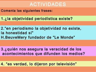 ACTIVIDADES
Comenta las siguientes frases:

1.¿la objetividad periodística existe?

2.”en periodismo la objetividad no existe,
la honestidad sí”
H.BeuveMery fundador de “Le Monde”


3.¿quién nos asegura la veracidad de los
 acontecimientos que difunden los medios?

4. “es verdad, lo dijeron por televisión”
 