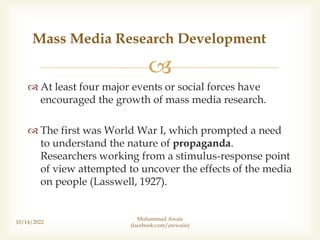 
 At least four major events or social forces have
encouraged the growth of mass media research.
 The first was World War I, which prompted a need
to understand the nature of propaganda.
Researchers working from a stimulus-response point
of view attempted to uncover the effects of the media
on people (Lasswell, 1927).
10/14/2022
Mass Media Research Development
Muhammad Awais
(facebook.com/awwaiis)
 