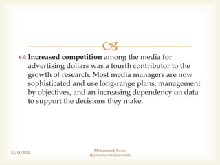 
 Increased competition among the media for
advertising dollars was a fourth contributor to the
growth of research. Most media managers are now
sophisticated and use long-range plans, management
by objectives, and an increasing dependency on data
to support the decisions they make.
10/14/2022
Muhammad Awais
(facebook.com/awwaiis)
 