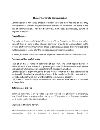 Chapter-Barriers to Communication
Communication is not always smooth and clear. there are many reasons for this. They
are identified as barriers to communication. Barriers are difficulties that come in the
way of communication. They may be physical, mechanical, psychological, cultural or
linguistic in nature.
Physical barriers
The major environmental / physical barriers are Time, Place, Space, Climate and Noise.
Some of them are easy to alter whereas, some may prove to be tough obstacles in the
process of effective communication. These factors may just cause distraction leading to
inattentiveness or totally alter the message, causing miscommunication.
Ill health, disturbed condition can cause subjective stress and obstruct communication.
Psychological Barrier/Self Image
Each of us has a frame of reference of our own. The psychological barrier of
communication is the influence of psychological state of the communicators (sender
and receiver) which creates an obstacle for effective communication.
Communication is highly influenced by the mental condition that the communicators
are in and is disturbed by mental disturbance. If the people involved in communication
are not emotionally well, they won’t be able to communicate properly.
Every person’s mind is unique and communication does not work like that in machines
or in numbers.
Defensiveness and Fear
Defensive behaviors show up when a person doesn’t feel physically or emotionally
safe. Usually there is a perceived or real threat. When acted on – defensive behaviors
are a barrier to effective communication.
Linguistic and Cultural Barriers
Effective communication is a necessary part of dealing with individuals. The inability to
communicate using a language is known as language barrier to
 
