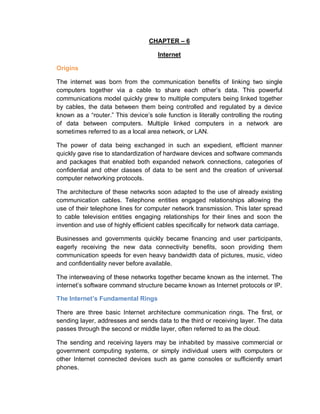 CHAPTER – 6
Internet
Origins
The internet was born from the communication benefits of linking two single
computers together via a cable to share each other’s data. This powerful
communications model quickly grew to multiple computers being linked together
by cables, the data between them being controlled and regulated by a device
known as a “router.” This device’s sole function is literally controlling the routing
of data between computers. Multiple linked computers in a network are
sometimes referred to as a local area network, or LAN.
The power of data being exchanged in such an expedient, efficient manner
quickly gave rise to standardization of hardware devices and software commands
and packages that enabled both expanded network connections, categories of
confidential and other classes of data to be sent and the creation of universal
computer networking protocols.
The architecture of these networks soon adapted to the use of already existing
communication cables. Telephone entities engaged relationships allowing the
use of their telephone lines for computer network transmission. This later spread
to cable television entities engaging relationships for their lines and soon the
invention and use of highly efficient cables specifically for network data carriage.
Businesses and governments quickly became financing and user participants,
eagerly receiving the new data connectivity benefits, soon providing them
communication speeds for even heavy bandwidth data of pictures, music, video
and confidentiality never before available.
The interweaving of these networks together became known as the internet. The
internet’s software command structure became known as Internet protocols or IP.
The Internet’s Fundamental Rings
There are three basic Internet architecture communication rings. The first, or
sending layer, addresses and sends data to the third or receiving layer. The data
passes through the second or middle layer, often referred to as the cloud.
The sending and receiving layers may be inhabited by massive commercial or
government computing systems, or simply individual users with computers or
other Internet connected devices such as game consoles or sufficiently smart
phones.
 