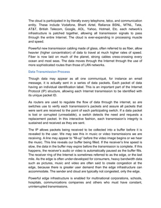 The cloud is participated in by literally every telephone, telco, and communication
entity. These include Vodafone, Bharti Airtel, Reliance BSNL, MTNL, Tata,
AT&T, British Telecom, Google, AOL, Yahoo, Hotmail, Etc. each network’s
infrastructure is patched together, allowing all transmission signals to pass
through the entire Internet. The cloud is ever-expanding in processing muscle
and speed.
Powerful new transmission cabling made of glass, often referred to as fiber, allow
heavier (higher concentration) of data to travel at much higher rates of speed.
Fiber is now laid on much of the planet, strong cables cress-crossing every
ocean and most seas. The data moves through the Internet through the use of
more sophisticated routes than those of LAN networks.
Data Transmission Process
Though data may appear as all one communiqué, for instance an email
message, it is actually sent in a series of data packets. Each packet of data
having an individual identification label. This is an important part of the Internet
Protocol (IP) structure, allowing each Internet transmission to be identified with
its unique packet ID.
As routers are used to regulate the flow of data through the internet, so are
switches use to verify each transmission’s packets and assure all packets that
were sent are received to the point of each participating switch. If a data packet
is lost or corrupted (unreadable), a switch detects the need and requests a
replacement packet. In this interactive fashion, each transmission’s integrity is
sustained and received as they are sent.
The IP allows packets being received to be collected into a buffer before it is
revealed to the user. We may see this in music or video transmissions we are
receiving. A line may appear to “fill-up” before the video image begins or we hear
the music. This line reveals our buffer being filled. If the receiver’s line speed is
slow, the data in the buffer may expire before the transmission is complete. If this
happens, the receiver’s audio or video is automatically paused as the buffer fills.
The receiver ring of the Internet is sometimes referred to as the edge, or the last
mile. As the edge is often under-developed for consumers, heavy bandwidth data
such as pictures, music and video are often said to create congestion at the
edge, because there is greater user demand than the edge infrastructure can
accommodate. The sender and cloud are typically not congested, only the edge.
Powerful edge infrastructure is enabled for multinational corporations, schools,
hospitals, communications companies and others who must have constant,
uninterrupted transmissions.
 
