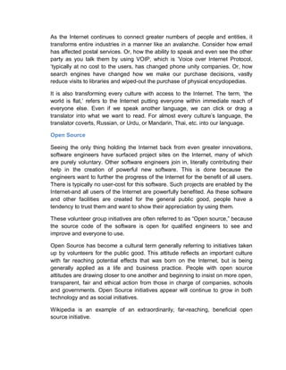 As the Internet continues to connect greater numbers of people and entities, it
transforms entire industries in a manner like an avalanche. Consider how email
has affected postal services. Or, how the ability to speak and even see the other
party as you talk them by using VOIP, which is ‘Voice over Internet Protocol,
‘typically at no cost to the users, has changed phone unity companies. Or, how
search engines have changed how we make our purchase decisions, vastly
reduce visits to libraries and wiped-out the purchase of physical encyclopedias.
It is also transforming every culture with access to the Internet. The term, ‘the
world is flat,’ refers to the Internet putting everyone within immediate reach of
everyone else. Even if we speak another language, we can click or drag a
translator into what we want to read. For almost every culture’s language, the
translator coverts, Russian, or Urdu, or Mandarin, Thai, etc. into our language.
Open Source
Seeing the only thing holding the Internet back from even greater innovations,
software engineers have surfaced project sites on the Internet, many of which
are purely voluntary. Other software engineers join in, literally contributing their
help in the creation of powerful new software. This is done because the
engineers want to further the progress of the Internet for the benefit of all users.
There is typically no user-cost for this software. Such projects are enabled by the
Internet-and all users of the Internet are powerfully benefited. As these software
and other facilities are created for the general public good, people have a
tendency to trust them and want to show their appreciation by using them.
These volunteer group initiatives are often referred to as “Open source,” because
the source code of the software is open for qualified engineers to see and
improve and everyone to use.
Open Source has become a cultural term generally referring to initiatives taken
up by volunteers for the public good. This attitude reflects an important culture
with far reaching potential effects that was born on the Internet, but is being
generally applied as a life and business practice. People with open source
attitudes are drawing closer to one another and beginning to insist on more open,
transparent, fair and ethical action from those in charge of companies, schools
and governments. Open Source initiatives appear will continue to grow in both
technology and as social initiatives.
Wikipedia is an example of an extraordinarily, far-reaching, beneficial open
source initiative.
 