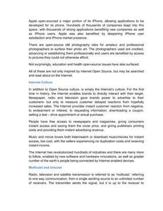 Apple open-sourced a major portion of its iPhone, allowing applications to be
developed for its phone. Hundreds of thousands of companies leapt into this
space, with thousands of strong applications benefiting new companies as well
as iPhone users. Apple was also benefited by deepening iPhone user
satisfaction and iPhone market presence.
There are open-source still photography sites for amateur and professional
photographers to surface their photo art. The photographers used are credited,
advancing or establishing them professionally and users are benefited by access
to pictures they could not otherwise afford.
Not surprisingly, education and health open-source issues have also surfaced.
All of these are not only inspired by internet Open Source, but may be searched
and read about on the Internet.
Internet Culture
In addition to Open Source culture, is simply the Internet’s culture. For the first
time in history, the Internet enables brands to directly interact with their target.
Newspaper, radio and television gave brands power to advertise to their
customers- but only to measure customer delayed reactions from hopefully
increased sales. The Internet provides instant customer reaction from negative,
to endearment or interest, to requesting information, downloading a coupon,
setting a test – drive appointment or actual purchase.
People have free access to newspapers and magazines, giving consumers
instant access and saving them the cover price, and giving publishers printing
costs and providing them instant advertising revenue.
Music and movie lovers both listen/watch or download music/movies for instant
access, low cost, with the sellers experiencing no duplication costs and receiving
instant income.
The Internet has revolutionized hundreds of industries and there are many more
to follow, enabled by new software and hardware innovations, as well as greater
number of the earth’s people being connected by Internet enabled devices.
Multicast and Unicast
Radio, television and satellite transmission is referred to as ‘multicast,’ referring
to one way communication, from a single sending source to an unlimited number
of receivers. The transmitter sends the signal, but it is up to the receiver to
 
