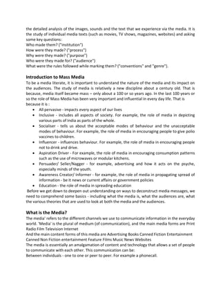 the detailed analysis of the images, sounds and the text that we experience via the media. It is
the study of individual media texts (such as movies, TV shows, magazines, websites) and asking
some key questions:
Who made them? ("institution")
How were they made? ("process")
Why were they made? ("purpose")
Who were they made for? ("audience")
What were the rules followed while marking them? ("conventions" and "genre").
Introduction to Mass Media
To be a media literate, it is important to understand the nature of the media and its impact on
the audiences. The study of media is relatively a new discipline about a century old. That is
because, media itself became mass – only about a 100 or so years ago. In the last 100 years or
so the role of Mass Media has been very important and influential in every day life. That is
because it is :
 All pervasive - impacts every aspect of our lives
 Inclusive - includes all aspects of society. For example, the role of media in depicting
various parts of India as parts of the whole.
 Socialiser - tells us about the acceptable modes of behaviour and the unacceptable
modes of behaviour. For example, the role of media in encouraging people to give polio
vaccines to children.
 Influencer - influences behaviour. For example, the role of media in encouraging people
not to drink and drive.
 Aspiration Driver - For example, the role of media in encouraging consumption patterns
such as the use of microwaves or modular kitchens.
 Persuader/ Seller/Nagger - for example, advertising and how it acts on the psyche,
especially minds of the youth.
 Awareness Creator/ Informer - for example, the role of media in propagating spread of
information - be it news or current affairs or government policies
 Education - the role of media in spreading education
Before we get down to deepen out understanding on ways to deconstruct media messages, we
need to comprehend some basics - including what the media is, what the audiences are, what
the various theories that are used to look at both the media and the audiences.
What is the Media?
The media' refers to the different channels we use to communicate information in the everyday
world. 'Media' is the plural of medium (of communication), and the main media forms are Print
Radio Film Television Internet
And the main content forms of this media are Advertising Books Canned Fiction Entertainment
Canned Non Fiction entertainment Feature Films Music News Websites
The media is essentially an amalgamation of content and technology that allows a set of people
to communicate with each other. This communication can be:
Between individuals - one to one or peer to peer. For example a phonecall.
 