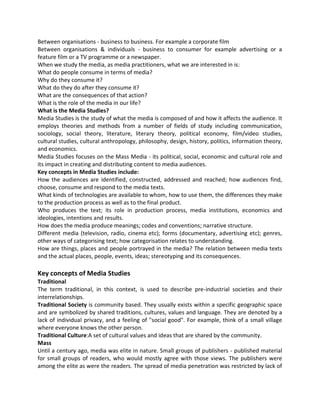 Between organisations - business to business. For example a corporate film
Between organisations & individuals - business to consumer for example advertising or a
feature film or a TV programme or a newspaper.
When we study the media, as media practitioners, what we are interested in is:
What do people consume in terms of media?
Why do they consume it?
What do they do after they consume it?
What are the consequences of that action?
What is the role of the media in our life?
What is the Media Studies?
Media Studies is the study of what the media is composed of and how it affects the audience. It
employs theories and methods from a number of fields of study including communication,
sociology, social theory, literature, literary theory, political economy, film/video studies,
cultural studies, cultural anthropology, philosophy, design, history, politics, information theory,
and economics.
Media Studies focuses on the Mass Media - its political, social, economic and cultural role and
its impact in creating and distributing content to media audiences.
Key concepts in Media Studies include:
How the audiences are identified, constructed, addressed and reached; how audiences find,
choose, consume and respond to the media texts.
What kinds of technologies are available to whom, how to use them, the differences they make
to the production process as well as to the final product.
Who produces the text; its role in production process, media institutions, economics and
ideologies, intentions and results.
How does the media produce meanings; codes and conventions; narrative structure.
Different media (television, radio, cinema etc); forms (documentary, advertising etc); genres,
other ways of categorising text; how categorisation relates to understanding.
How are things, places and people portrayed in the media? The relation between media texts
and the actual places, people, events, ideas; stereotyping and its consequences.
Key concepts of Media Studies
Traditional
The term traditional, in this context, is used to describe pre-industrial societies and their
interrelationships.
Traditional Society is community based. They usually exists within a specific geographic space
and are symbolized by shared traditions, cultures, values and language. They are denoted by a
lack of individual privacy, and a feeling of "social good". For example, think of a small village
where everyone knows the other person.
Traditional Culture:A set of cultural values and ideas that are shared by the community.
Mass
Until a century ago, media was elite in nature. Small groups of publishers - published material
for small groups of readers, who would mostly agree with those views. The publishers were
among the elite as were the readers. The spread of media penetration was restricted by lack of
 