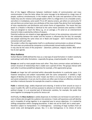 One of the biggest differences between traditional modes of communication and mass
communication is how the latter allows the same message to be delivered to a large mass of
people, audience simultaneously. In the modern world, the scale and operations of the mass
media may vary for instance some people watch a film in a village tent or on a movable screen,
and others in multiplexes, some watch TV on 29" plasma screens, yet others on community TV
sets yet there are certain basic core attributes of the mass media They derive from technologies
of mass reproduction and distribution and certain forms of organization. The movie that you
watch in a theatre in Mumbai is identical to the same movie someone else watches in Delhi
They are designed to reach the Many e.g. on an average; a TV serial on an entertainment
channel in India is watched by millions of viewers.
Potential audiences are viewed as large aggregates of more or less anonymous consumers and
the relationship between the sender and the receiver is influenced by this fact, for example,
two people watching the same show are in Nasik and Gurgaon - don't necessarily have any
connection with each other.
The sender is often the organization itself or a professional communicator as almost all shows,
film and news are produced by companies or professionally trained media practitioners.
It may also be the voice of the proprietor - advertiser, politician, religious leader, NGO which
has its own agenda.
Mass Audience
Herbert Blumer (1939) defined the mass as a new type of social formation in modern society by
contrasting it with other formations - especially the group, crowd and public. He said:
Groups are small as most people know each other. They share common values and believe in
certain structure of relationships that is stable over a period of time. The groups interact with
each other to achieve predefined objectives for example, a film appreciation group.
Crowds are larger but still restricted within observable boundaries in a particular space. It is
however temporary and seldom reassembles with the same composition. It exhibits a high
degree of identity and shares the same 'mood', but there is no structure or order to its moral
and social composition. It can act, but its actions are often seen to have an affective, emotional
and often irrational character for example the crowd in a railway station.
Public is relatively large, widely dispersed and enduring. It tends to form around an issue or
cause in public life, with its primary purpose to advance an interest or opinion and to achieve
political change. It is an essential part of democratic societies, for example, the public that
came together to campaign for justice for Jesicca Lall.
And finally, the Mass Audience is widely dispersed, its members are not known to each other or
even to those who brought the audience into existence. It lacks self awareness and self identity
and is incapable of acting together in an organized way to secure objectives. It is marked by
shifting composition within changing boundaries. It does not act for itself, but is acted upon -
therefore subject to manipulation. It is heterogenous - consisting of large numbers from all
social strata and demographic groups. But, it is also homogenous in its choice of some
 