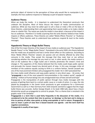 particular object of interest to the perception of those who would like to manipulate it, for
example, the mass audience response to 'Dabaang' as part of popular response.
Audience Theory
When we study the media - it is important to understand the theoretical constructs that
underpin the discipline. Most of these discuss the impact of media communication on
audiences. While we may never be called upon to sell a show or make a film on the basis of
these theories, understanding them and appreciating them would enable us to make a better
show or a better film. The reason we study the media in close detail, is because of the impact it
has on audiences. Therefore it is hardly surprising that the early theories looked at how media
impacts or effects audiences. These theories are called "Media Effects Theories" or "Audience
Theories". These theories seek to understand how audiences respond & react to the media
messages.
Hypodermic Theory or Magic Bullet Theory
One of the first major theories of the impact of mass media on audiences was "The Hypodermic
Needle Theory" or the "Magic Bullet Theory". Postulated in the early 1920's this theory believed
that the media was all powerful and had a similar direct effect on the audiences. According to
these 'Media Effects Theories' viewers are passive and are directly affected by what they
consume in the media. They accept the message that they read, hear or see without
considering whether the message has any merit or not. In other words, the media content is
shot at the audience like a magic bullet and it directly penetrates the viewer's mind and
changes it. The supporters of this theory believed that the media could shape public opinion
and persuade the masses toward any desired point of view. In this way messages strike all
members of the audience equally causing to think in a uniform fashion. Harold Lasswell was
one of the most prominent thinkers who propagated this model. He in 1927 postulated that
the mass media could influence and sway public opinion in very direct ways. . He wrote, that
"propaganda is one of the most powerful instrumentalities in the modern world" capable of
welding " millions of human beings into one amalgamated mass of hate and will and hope"
Propaganda is the manipulation of public opinion through mass media messages with the
purpose of getting them back to a certain public cause or a mode of action. In a way, the role
played by propaganda in the Soviet Union previously to gain acceptance for a Communist
Government as well as in Nazi Germany from 1933 onwards seemed to suggest that the magic
bullet theory was accurate. Author George Orwell, in his book 1984 talks about how a future
dictatorship would use propaganda to control its people. This is a theme that is revisited in the
graphic novel 'V for Vendetta'
Progpaganda is a term that is used fairly frequently in the discussion of the media. It is
considered to be the content that tries to portray 'an ideology' as the best and in doing so
tries to portray all other view points as being unacceptable or evil in nature. Propaganda is
seen to mean a point of view that is biased towards one agenda - and the term itself has
negative connotations.
Propaganda is usually of two types :
 