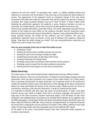 audiences do with the media?" Its postulates that 'media' is a highly available product and
audiences or consumers use this product in the same way as they would any other product or
service. The appearance of this approach marks an important change in the way media
researchers think about the audience. Previously, they saw the audience as passive or made up
of people who simply accepted whatever was put in front of them. In these models latter
following the gratification approach, the audience is active. Audience members are seen as
consumers of a media product, and as with consumers of other goods and services, they
shop around, consider alternatives, and make choices. The earlier approaches assumed that the
content of the media has some effect on the audience members and the researchers spent
their time trying to locate and measure those effects. However, rarely substantial effects were
found, perhaps because the model for the audience was too simplistic. The uses and
gratifications approach seems to provide a richer way of looking at the audience. Instead of
asking, "How does the media change our minds?" the uses and gratifications researchers ask
"What is the role of media in our lives?"
Here are some examples of the uses to which the media are put:
 Getting the "news"
 Getting information about available products and services
 Starting the day in the morning or ending it at night
 Establishing common topics to talk about with friends
 Creating a substitute for having friends
 Providing a way to feel connected to other members of the audience
 Providing a way to escape from the day's problems and worries
 Hearing someone else support our own values and opinions.
Media Ownership
The media space in India is dominated by large conglomerates who own different media.
Media has evolved in India over the last 20 years. In addition to technological changes and mass
penetration, there has been consistent rise in power of few media houses. Or in other words,
there is growing concentration of media ownership. The increasing control of the media by a
handful of corporate entities means that dominance of the ideology of the elites and powerful
defines the views and shapes the opinion of the common reader. Media controls our access to
manufacture, distribute, and consume information. In order to understand the media
it is important to identify with who owns the means of communication. In India, a few large
business houses own media in English, Hindi and in vernacular languages and account for a
large part of the total circulation. Another interesting aspect is the formation of joint stock
companies and conglomeration of companies for example Dainik Bhaskar & Zee together own
the DNA newspapers. Anand Bazar Patrika and News International (Rupert Murdoch) owns Star
News. CNN and TV18 own CNN IBN. These instances of conglomeration of companies illustrate
the trends that is shaping the current and future of media in India. Often, politicians have large
stakes in these news media and most newspaper owners have political links. Aware
of the power of the press, many political parties have even nominated media magnates as
members of parliament.
 