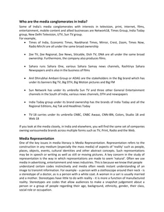 Who are the media conglomerates in India?
Some of India's media conglomerates with interests in television, print, internet, films,
entertainment, mobile content and allied businesses are Network18, Times Group, India Today
group, New Delhi Television, UTV, Sun TV group.
For example,
 Times of India, Economic Times, Navbharat Times, Mirror, Crest, Zoom, Times Now,
Radio Mirchi are all under the same broad ownership
 Zee TV, Zee Regional, Zee News, Siticable, Dish TV, DNA are all under the same broad
ownership. Furthermore, the company also produces films.
 Sahara runs Sahara One, various Sahara Samay news channels, Rashtirya Sahara
Newspapers and is also in the business of films
 Anil Dhirubhai Ambani Group or ADAG are the stakeholders in the Big brand which has
under its banners Big TV, Big DTH, Big Motion pictures and Big FM
 Sun Network has under its umbrella Sun TV and three other General Entertainment
channels in the South of India, various news channels, DTH and newspapers
 India Today group under its brand ownership has the brands of India Today and all the
Regional Editions, Aaj Tak and Headlines Today
 TV-18 carries under its umbrella CNBC, CNBC Awaaz, CNN-IBN, Colors, Studio 18 and
Web 18
If you look at the media closely, in India and elsewhere, you will find the same set of companies
owning variousmedia brands across multiple forms such as TV, Print, Radio and the Web.
Media Representation
One of the key issues in media literacy is Media Representation. Representation refers to the
construction in any medium (especially the mass media) of aspects of 'reality' such as people,
places, objects, events, cultural identities and other abstract concepts. Such representations
may be in speech or writing as well as still or moving pictures. A key concern in the study of
representation is the way in which representations are made to seem 'natural'. Often we use
media in advertising, entertainment and news industries. This is because we know that people
understand certain codes instinctively and media often needs instant understanding of an
image to transmit information. For example - a person with a stethoscope around their neck - is
a stereotype of a doctor, as is a person with a white coat. A woman in a sari is usually married
and a mother. Stereotypes have little to do with reality - it is more a function of manufactured
reality. Stereotypes are codes that allow audiences to make a snapshot judgement about a
person or a group of people regarding their age, background, ethnicity, gender, their class,
social role or occupation.
 
