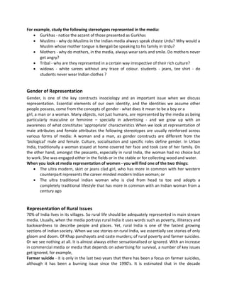 For example, study the following stereotypes represented in the media:
 Gurkhas - notice the accent of those presented as Gurkhas
 Muslims - why do Muslims in the Indian media always speak chaste Urdu? Why would a
Muslim whose mother tongue is Bengali be speaking to his family in Urdu?
 Mothers - why do mothers, in the media, always wear saris and smile. Do mothers never
get angry?
 Tribal - why are they represented in a certain way irrespective of their rich culture?
 widows - white sarees without any trace of colour. students - jeans, tee shirt - do
students never wear Indian clothes ?
Gender of Representation
Gender, is one of the key constructs insociology and an important issue when we discuss
representation. Essential elements of our own identity, and the identities we assume other
people possess, come from the concepts of gender - what does it mean to be a boy or a
girl, a man or a woman. Many objects, not just humans, are represented by the media as being
particularly masculine or feminine – specially in advertising - and we grow up with an
awareness of what constitutes 'appropriate' characteristics When we look at representation of
male attributes and female attributes the following stereotypes are usually reinforced across
various forms of media: A woman and a man, as gender constructs are different from the
'biological' male and female. Culture, socialisation and specific roles define gender. In Urban
India, traditionally a woman stayed at home covered her face and took care of her family. On
the other hand, amongst the peasants, especially in rural India, the woman had no choice but
to work. She was engaged either in the fields or in the stable or for collecting wood and water.
When you look at media representation of women - you will find one of the two things:
 The ultra modern, skirt or jeans clad girl, who has more in common with her western
counterpart represents the career minded modern Indian woman; or
 The ultra traditional Indian woman who is clad from head to toe and adopts a
completely traditional lifestyle that has more in common with an Indian woman from a
century ago
Representation of Rural Issues
70% of India lives in its villages. So rural life should be adequately represented in main stream
media. Usually, when the media portrays rural India it uses words such as poverty, illiteracy and
backwardness to describe people and places. Yet, rural India is one of the fastest growing
sections of Indian society. When we see stories on rural India, we essentially see stories of only
gloom and doom. Of Khap panchayats and caste murders; of rural poverty and farmer suicides.
Or we see nothing at all. It is almost always either sensationalised or ignored. With an increase
in commercial media or media that depends on advertising for survival, a number of key issues
get ignored, for example,
Farmer suicide - it is only in the last two years that there has been a focus on farmer suicides,
although it has been a burning issue since the 1990's. It is estimated that in the decade
 
