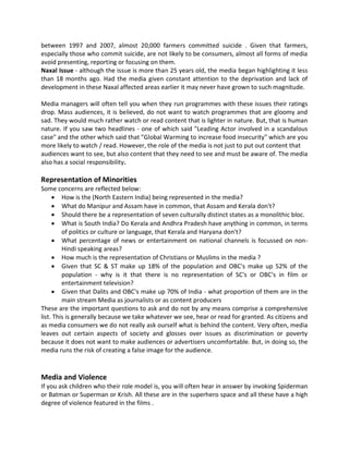 between 1997 and 2007, almost 20,000 farmers committed suicide . Given that farmers,
especially those who commit suicide, are not likely to be consumers, almost all forms of media
avoid presenting, reporting or focusing on them.
Naxal Issue - although the issue is more than 25 years old, the media began highlighting it less
than 18 months ago. Had the media given constant attention to the deprivation and lack of
development in these Naxal affected areas earlier it may never have grown to such magnitude.
Media managers will often tell you when they run programmes with these issues their ratings
drop. Mass audiences, it is believed, do not want to watch programmes that are gloomy and
sad. They would much rather watch or read content that is lighter in nature. But, that is human
nature. If you saw two headlines - one of which said "Leading Actor involved in a scandalous
case" and the other which said that "Global Warming to increase food insecurity" which are you
more likely to watch / read. However, the role of the media is not just to put out content that
audiences want to see, but also content that they need to see and must be aware of. The media
also has a social responsibility.
Representation of Minorities
Some concerns are reflected below:
 How is the (North Eastern India) being represented in the media?
 What do Manipur and Assam have in common, that Assam and Kerala don't?
 Should there be a representation of seven culturally distinct states as a monolithic bloc.
 What is South India? Do Kerala and Andhra Pradesh have anything in common, in terms
of politics or culture or language, that Kerala and Haryana don't?
 What percentage of news or entertainment on national channels is focussed on non-
Hindi speaking areas?
 How much is the representation of Christians or Muslims in the media ?
 Given that SC & ST make up 18% of the population and OBC's make up 52% of the
population - why is it that there is no representation of SC's or OBC's in film or
entertainment television?
 Given that Dalits and OBC's make up 70% of India - what proportion of them are in the
main stream Media as journalists or as content producers
These are the important questions to ask and do not by any means comprise a comprehensive
list. This is generally because we take whatever we see, hear or read for granted. As citizens and
as media consumers we do not really ask ourself what is behind the content. Very often, media
leaves out certain aspects of society and glosses over issues as discrimination or poverty
because it does not want to make audiences or advertisers uncomfortable. But, in doing so, the
media runs the risk of creating a false image for the audience.
Media and Violence
If you ask children who their role model is, you will often hear in answer by invoking Spiderman
or Batman or Superman or Krish. All these are in the superhero space and all these have a high
degree of violence featured in the films .
 