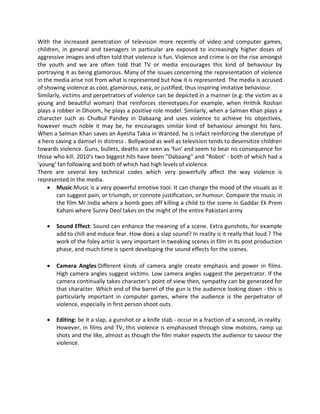 With the increased penetration of television more recently of video and computer games,
children, in general and teenagers in particular are exposed to increasingly higher doses of
aggressive images and often told that violence is fun. Violence and crime is on the rise amongst
the youth and we are often told that TV or media encourages this kind of behaviour by
portraying it as being glamorous. Many of the issues concerning the representation of violence
in the media arise not from what is represented but how it is represented. The media is accused
of showing violence as cool, glamorous, easy, or justified, thus inspiring imitative behaviour.
Similarly, victims and perpetrators of violence can be depicted in a manner (e.g. the victim as a
young and beautiful woman) that reinforces stereotypes.For example, when Hrithik Roshan
plays a robber in Dhoom, he plays a positive role model. Similarly, when a Salman Khan plays a
character such as Chulbul Pandey in Dabaang and uses violence to achieve his objectives,
however much noble it may be, he encourages similar kind of behaviour amongst his fans.
When a Salman Khan saves an Ayesha Takia in Wanted, he is infact reinforcing the sterotype of
a hero saving a damsel in distress . Bollywood as well as television tends to desensitize children
towards violence. Guns, bullets, deaths are seen as 'fun' and seem to bear no consequence for
those who kill. 2010's two biggest hits have been "Dabaang" and "Robot' - both of which had a
'young' fan following and both of which had high levels of violence.
There are several key technical codes which very powerfully affect the way violence is
represented in the media.
 Music:Music is a very powerful emotive tool. It can change the mood of the visuals as it
can suggest pain, or triumph, or connote justification, or humour. Compare the music in
the film Mr.India where a bomb goes off killing a child to the scene in Gaddar Ek Prem
Kahani where Sunny Deol takes on the might of the entire Pakistani army
 Sound Effect: Sound can enhance the meaning of a scene. Extra gunshots, for example
add to chill and induce fear. How does a slap sound? In reality is it really that loud ? The
work of the foley artist is very important in tweaking scenes in film in its post production
phase, and much time is spent developing the sound effects for the scenes.
 Camera Angles:Different kinds of camera angle create emphasis and power in films.
High camera angles suggest victims. Low camera angles suggest the perpetrator. If the
camera continually takes character's point of view then, sympathy can be generated for
that character. Which end of the barrel of the gun is the audience looking down - this is
particularly important in computer games, where the audience is the perpetrator of
violence, especially in first person shoot outs.
 Editing: be it a slap, a gunshot or a knife stab - occur in a fraction of a second, in reality.
However, in films and TV, this violence is emphasised through slow motions, ramp up
shots and the like, almost as though the film maker expects the audience to savour the
violence.
 