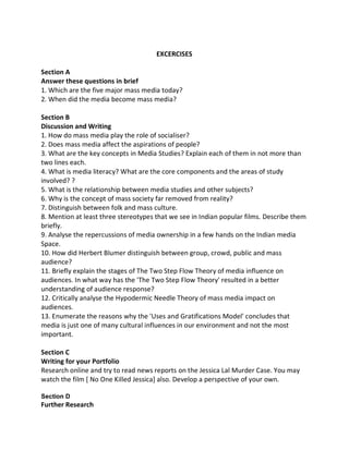 EXCERCISES
Section A
Answer these questions in brief
1. Which are the five major mass media today?
2. When did the media become mass media?
Section B
Discussion and Writing
1. How do mass media play the role of socialiser?
2. Does mass media affect the aspirations of people?
3. What are the key concepts in Media Studies? Explain each of them in not more than
two lines each.
4. What is media literacy? What are the core components and the areas of study
involved? ?
5. What is the relationship between media studies and other subjects?
6. Why is the concept of mass society far removed from reality?
7. Distinguish between folk and mass culture.
8. Mention at least three stereotypes that we see in Indian popular films. Describe them
briefly.
9. Analyse the repercussions of media ownership in a few hands on the Indian media
Space.
10. How did Herbert Blumer distinguish between group, crowd, public and mass
audience?
11. Briefly explain the stages of The Two Step Flow Theory of media influence on
audiences. In what way has the 'The Two Step Flow Theory' resulted in a better
understanding of audience response?
12. Critically analyse the Hypodermic Needle Theory of mass media impact on
audiences.
13. Enumerate the reasons why the 'Uses and Gratifications Model' concludes that
media is just one of many cultural influences in our environment and not the most
important.
Section C
Writing for your Portfolio
Research online and try to read news reports on the Jessica Lal Murder Case. You may
watch the film [ No One Killed Jessica] also. Develop a perspective of your own.
Section D
Further Research
 