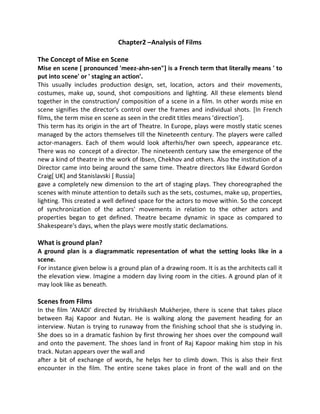Chapter2 –Analysis of Films
The Concept of Mise en Scene
Mise en scene [ pronounced 'meez-ahn-sen"] is a French term that literally means ' to
put into scene' or ' staging an action'.
This usually includes production design, set, location, actors and their movements,
costumes, make up, sound, shot compositions and lighting. All these elements blend
together in the construction/ composition of a scene in a film. In other words mise en
scene signifies the director's control over the frames and individual shots. [In French
films, the term mise en scene as seen in the credit titles means 'direction'].
This term has its origin in the art of Theatre. In Europe, plays were mostly static scenes
managed by the actors themselves till the Nineteenth century. The players were called
actor-managers. Each of them would look afterhis/her own speech, appearance etc.
There was no concept of a director. The nineteenth century saw the emergence of the
new a kind of theatre in the work of Ibsen, Chekhov and others. Also the institution of a
Director came into being around the same time. Theatre directors like Edward Gordon
Craig[ UK] and Stanislavski [ Russia]
gave a completely new dimension to the art of staging plays. They choreographed the
scenes with minute attention to details such as the sets, costumes, make up, properties,
lighting. This created a well defined space for the actors to move within. So the concept
of synchronization of the actors' movements in relation to the other actors and
properties began to get defined. Theatre became dynamic in space as compared to
Shakespeare's days, when the plays were mostly static declamations.
What is ground plan?
A ground plan is a diagrammatic representation of what the setting looks like in a
scene.
For instance given below is a ground plan of a drawing room. It is as the architects call it
the elevation view. Imagine a modern day living room in the cities. A ground plan of it
may look like as beneath.
Scenes from Films
In the film 'ANADI' directed by Hrishikesh Mukherjee, there is scene that takes place
between Raj Kapoor and Nutan. He is walking along the pavement heading for an
interview. Nutan is trying to runaway from the finishing school that she is studying in.
She does so in a dramatic fashion by first throwing her shoes over the compound wall
and onto the pavement. The shoes land in front of Raj Kapoor making him stop in his
track. Nutan appears over the wall and
after a bit of exchange of words, he helps her to climb down. This is also their first
encounter in the film. The entire scene takes place in front of the wall and on the
 