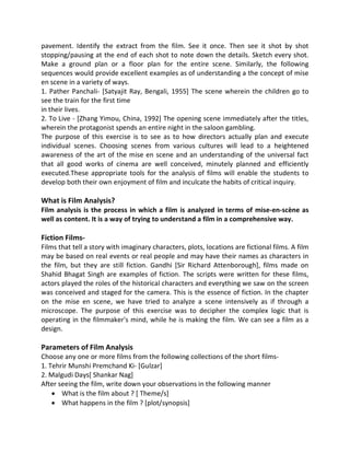 pavement. Identify the extract from the film. See it once. Then see it shot by shot
stopping/pausing at the end of each shot to note down the details. Sketch every shot.
Make a ground plan or a floor plan for the entire scene. Similarly, the following
sequences would provide excellent examples as of understanding a the concept of mise
en scene in a variety of ways.
1. Pather Panchali- [Satyajit Ray, Bengali, 1955] The scene wherein the children go to
see the train for the first time
in their lives.
2. To Live - [Zhang Yimou, China, 1992] The opening scene immediately after the titles,
wherein the protagonist spends an entire night in the saloon gambling.
The purpose of this exercise is to see as to how directors actually plan and execute
individual scenes. Choosing scenes from various cultures will lead to a heightened
awareness of the art of the mise en scene and an understanding of the universal fact
that all good works of cinema are well conceived, minutely planned and efficiently
executed.These appropriate tools for the analysis of films will enable the students to
develop both their own enjoyment of film and inculcate the habits of critical inquiry.
What is Film Analysis?
Film analysis is the process in which a film is analyzed in terms of mise-en-scène as
well as content. It is a way of trying to understand a film in a comprehensive way.
Fiction Films-
Films that tell a story with imaginary characters, plots, locations are fictional films. A film
may be based on real events or real people and may have their names as characters in
the film, but they are still fiction. Gandhi [Sir Richard Attenborough], films made on
Shahid Bhagat Singh are examples of fiction. The scripts were written for these films,
actors played the roles of the historical characters and everything we saw on the screen
was conceived and staged for the camera. This is the essence of fiction. In the chapter
on the mise en scene, we have tried to analyze a scene intensively as if through a
microscope. The purpose of this exercise was to decipher the complex logic that is
operating in the filmmaker's mind, while he is making the film. We can see a film as a
design.
Parameters of Film Analysis
Choose any one or more films from the following collections of the short films-
1. Tehrir Munshi Premchand Ki- [Gulzar]
2. Malgudi Days[ Shankar Nag]
After seeing the film, write down your observations in the following manner
 What is the film about ? [ Theme/s]
 What happens in the film ? [plot/synopsis]
 