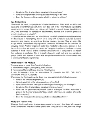  How is the film structured as a narrative in time and space?
 What are the prominent techniques used in making of the film?
 Does the film succeed in achieving what it is set out to achieve?
Non-Fiction Films
Films which are about real people and present them as such. Films which are about real
issues and present them as such. Films that deal with facts. Films that are expected to
be authentic to history. Films that raise social. Political, economic issues. John Grierson
[UK], who pioneered the concept of documentary, defined it in a famous phrase as
'creative treatment of actuality'.
Documentaries are narratives, but unlike fiction [although sometimes they may employ
the techniques of fiction] they do not tell a story with a plot and sub-plot, but raise
arguments and counter arguments or develop issues as themes. They are more like
essays. Hence, the mode of anlyzing them is somewhat different from the one used for
analyzing fiction. Another important factor that needs to be taken into account is that
the nonfiction films are usually not meant for 'the general audience', but have a primary
audience in mind. The size of this audience is much smaller as compared to the fiction
film audience. A nonfiction film is typically shown in small halls and to a variety of
groups spread over a period of time. Now a days there are some TV channels dedicated
to showing nonfiction programmes.
Parameters of Film Analysis
Choose any one or more films from the following -
1. Rabindranath Tagore [ Satyajit Ray, Films Division]
2. Framework of Famine[ Pratap Sharma, Films Division]
3. Any documentary from the international TV channels like BBC, CNN, NDTV,
DISCOVERY, ANIMAL PLANET etc.
After seeing the film in pairs, write down your observations in the following manner
 What is the film about? [ theme/s]
 Who do you think is the primary audience of the film?
 What communication strategies are employed in conveying the messages?
 How is the film structured as a narrative in time and space?
 What are the prominent techniques used in making of the film? How does it
present its themes/ arguments? [case study, interviews, re-creation of events,
live footage etc].
 Does the film succeed in achieving what it is sets out to achieve?
Analysis of Feature Film
A feature film is much larger in scope as compared to the short film. It can tell a story of
various dimensions. The story can be spread over a long period of time, can have a large
 
