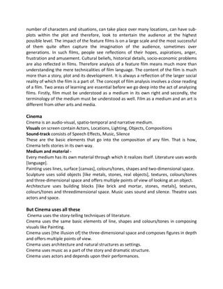 number of characters and situations, can take place over many locations, can have sub-
plots within the plot and therefore, look to entertain the audience at the highest
possible level. The impact of the feature films is on a large scale and the most successful
of them quite often capture the imagination of the audience, sometimes over
generations. In such films, people see reflections of their hopes, aspirations, anger,
frustration and amusement. Cultural beliefs, historical details, socio-economic problems
are also reflected in films. Therefore analysis of a feature film means much more than
understanding the mere technicalities of film language. The content of the film is much
more than a story, plot and its development. It is always a reflection of the larger social
reality of which the film is a part of. The concept of film analysis involves a close reading
of a film. Two areas of learning are essential before we go deep into the act of analyzing
films. Firstly, film must be understood as a medium in its own right and secondly, the
terminology of the medium must be understood as well. Film as a medium and an art is
different from other arts and media.
Cinema
Cinema is an audio-visual, spatio-temporal and narrative medium.
Visuals on screen contain Actors, Locations, Lighting, Objects, Compositions
Sound-track consists of Speech Effects, Music, Silence
These are the basic elements that go into the composition of any film. That is how,
Cinema tells stories in its own way.
Medium and material -
Every medium has its own material through which it realizes itself. Literature uses words
[language].
Painting uses lines, surface [canvas], colours/tones, shapes and two-dimensional space.
Sculpture uses solid objects [like metals, stones, real objects], textures, colours/tones
and three-dimensional space and offers multiple points of view of looking at an object.
Architecture uses building blocks [like brick and mortar, stones, metals], textures,
colours/tones and threedimensional space. Music uses sound and silence. Theatre uses
actors and space.
But Cinema uses all these
Cinema uses the story-telling techniques of literature.
Cinema uses the same basic elements of line, shapes and colours/tones in composing
visuals like Painting.
Cinema uses [the illusion of] the three-dimensional space and composes figures in depth
and offers multiple points of view.
Cinema uses architecture and natural structures as settings.
Cinema uses music as a part of the story and dramatic structure.
Cinema uses actors and depends upon their performances.
 