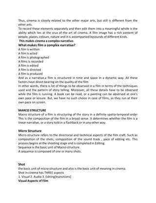 Thus, cinema is closely related to the other major arts, but still is different from the
other arts.
To record these elements separately and then edit them into a meaningful whole is the
ability which lies at the crux of the art of cinema. A film image has a rich content of
people, places, colours, nature and it is accompanied bysounds of different kinds.
This makes cinema a complex narrative.
What makes film a complex narrative?
A film is written
A film is acted
A film is photographed
A films is recorded
A film is edited
A film is directed
A film is produced
And as a narrative,a film is structured in time and space in a dynamic way. All these
factors have direct bearing on the quality of the film
In other words, there is lot of things to be observed in a film in terms of the techniques
used and the pattern of story telling. Moreover, all these details have to be observed
while the film is running. A book can be read, or a painting can be observed at one's
own pace or leisure. But, we have no such choice in case of films, as they run at their
own pace on screen.
MARCO STRUCTURE
Macro structure of a film is structuring of the story in a definite spatio-temporal order
This is the composition of the film in a broad sense. It determines whether the film is a
linear narrative, or a story told in a flashback or in any other way.
Micro Structure
Micro-structure refers to the directorial and technical aspects of the film craft. Such as
composition of the shots, composition of the sound track , pace of editing etc. This
process begins at the shooting stage and is completed in Editing.
Sequence is the basic unit of Macro-structure.
A sequence is composed of one or many shots.
Shot
the basic unit of micro-structure and also is the basic unit of meaning in cinema.
Shot in cinema has THREE aspects
1. Visual 2. Audio 3. Editing[transitions]
Visual Aspects of Film
 