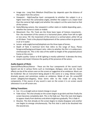  Image size - Long Shot /Medium Shot/Close Up- depends upon the distance of
the subject from the camera
 Viewpoint - High/Low/Eye level- corresponds to whether the subject is at a
higher level than the camera[low angle], whether the subject is at a lower level
than the camera[ high angle] and whether the subject is at the same level as that
of the camera
 Static/Moving camera. Our viewpoint is either static or mobile depending upon ,
whether the camera is static or mobile.
 Movement- Pan, Tilt, Track are the three basic types of Camera movements .
Pan- the movement of the camera in a horizontal plane ,either from left to right
or vice versa. Tilt- the movement of the camera in a vertical plane ,either tilt up
or tilt down. Track is the physical displacement of the camera either on ground or
in air or in water.
 Lenses- wide angle/normal/telephoto are the three types of lenses.
 Depth of field. A technical term that refers to the range of focus. Planes
foreground/background Aspect ratio- refers to whether the film is in widescreen,
cinemascope etc. This is the ratio of the width to height of the projected picture
frame on the screen.
 Graphic quality- Colour or B-W Lighting is mostly subliminal. It denotes the time,
season and mood. Enhances the quality of the presence of the actors.
Audio Aspects of Shots
Speech/Effects/Music/Silence - These are the four components of the sound track.
Speech can be in various forms such as monologue, dialogue, voice over etc. Sound
effects can be of the actions seen on the screen or suggestive of an ambience. Music can
be incidental- like an instrument being played in the scene or a song. Silence creates
dramatic pauses and sometimes evokes an ambience. Mode of use- On screen/Off
screen [diegetic/non-diegetic], these terms refer to the mode of using these
components. If the source of any sound is seen on the screen it is on screen sound
otherwise it is an off screen one.
Editing Transitions
 Cut - It is a straight and an instant change in visual.
 Fade in/out. The shot already on the screen begins to go dark and then finally the
screen becomes completely dark. This is the fade out. Then the next shot begins
to appear slowly from darkness and attains brightness gradually. This is fade in.
 Dissolve. The shot already on the screen begins to slowly disappear and another
one begins to emerge simultaneously. The first shot is said to be dissolved into
the second one.
 