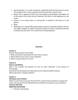  Superimposition- It is simlar to dissolve, except that both the shots stay on screen
for a length of time. There could be more than two shots used at times.
 Bleach. This is opposite of fade. The screen begins to get brighter and brighter till
all the details of the shot are like 'bleached' and there is only brightness on the
screen.
 Freeze. It is an instant stop in a running film. A moment is like frozen in a still
picture.
 Wipe
 Morphing. It is a special effect generated by means of computer graphics wherein
one object changes its shapes to become another one like a motorcycle become
a cheetah and vice versa. It is a short form of metamorphosis.
Exercises
Section-A
Answer these questions very briefly
1. What is the literal meaning of the term mise en scene ?
2. Where did the term mise en scene originate?
3. What is a ground plan of a scene?
Section-B
Discuss and Writing
Why is the concept and practice of mise en scene important in the process of
filmmaking?
Enumerate the broad points of observation to be made during film analysis.
What makes film a complex medium?
Section-C
Writing for your Portfolio
Watch a scene from any of your favourite films. Answer these questions to analyse the
scene. You may write in the following format: (Attach the answers to your portfolio.)
TITLE OF THE FILM:
DIRECTOR OR AUTHOR:
 Character and Casting
 