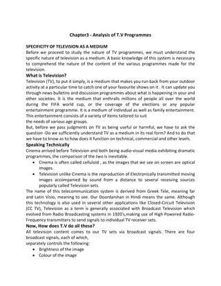 Chapter3 - Analysis of T.V Programmes
SPECIFICITY OF TELEVISION AS A MEDIUM
Before we proceed to study the nature of TV programmes, we must understand the
specific nature of television as a medium. A basic knowledge of this system is necessary
to comprehend the nature of the content of the various programmes made for the
television.
What is Television?
Television (TV), to put it simply, is a medium that makes you run back from your outdoor
activity at a particular time to catch one of your favourite shows on it . It can update you
through news bulletins and discussion programmes about what is happening in your and
other societies. It is the medium that enthralls millions of people all over the world
during the FIFA world cup, or the coverage of the elections or any popular
entertainment programme. It is a medium of individual as well as family entertainment.
This entertainment consists of a variety of items tailored to suit
the needs of various age groups.
But, before we pass judgments on TV as being useful or harmful, we have to ask the
question -Do we sufficiently understand TV as a medium in its real form? And to do that
we have to know as to how does it function on technical, commercial and other levels.
Speaking Technically
Cinema arrived before Television and both being audio-visual media exhibiting dramatic
programmes, the comparison of the two is inevitable.
 Cinema is often called celluloid , as the images that we see on screen are optical
images.
 Television unlike Cinema is the reproduction of Electronically transmitted moving
images accompanied by sound from a distance to several receiving sources
popularly called Television sets.
The name of this telecommunication system is derived from Greek Tele, meaning far
and Latin Visio, meaning to see. Our Doordarshan in Hindi means the same. Although
this technology is also used in several other applications like Closed-Circuit Television
(CC TV), Television as a term is generally associated with Broadcast Television which
evolved from Radio Broadcasting systems in 1920's,making use of High Powered Radio-
Frequency transmitters to send signals to individual TV receiver sets.
Now, How does T.V do all these?
All television content comes to our TV sets via broadcast signals. There are four
broadcast signals, each of which,
separately controls the following:
 Brightness of the image
 Colour of the image
 