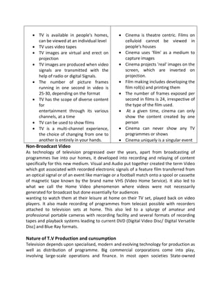  TV is available in people's homes,
can be viewed at an individual level
 TV uses video tapes
 TV images are virtual and erect on
projection
 TV images are produced when video
signals are transmitted with the
help of radio or digital Signals.
 The number of picture frames
running in one second in video is
25-30, depending on the format
 TV has the scope of diverse content
for
entertainment through its various
channels, at a time
 TV can be used to show films
 TV is a multi-channel experience,
the choice of changing from one to
another is entirely in your hands.
 Cinema is theatre centric. Films on
celluloid cannot be viewed in
people's houses
 Cinema uses 'film' as a medium to
capture images
 Cinema projects 'real' images on the
screen, which are inverted on
projection.
 Film making includes developing the
film roll(s) and printing them
 The number of frames exposed per
second in films is 24, irrespective of
the type of the film used.
 At a given time, cinema can only
show the content created by one
person
 Cinema can never show any TV
programmes or shows
 Cinema uniquely is a singular event
Non-Broadcast Video
As technology of television progressed over the years, apart from broadcasting of
programmes live into our homes, it developed into recording and relaying of content
specifically for this new medium. Visual and Audio put together created the term Video
which got associated with recorded electronic signals of a feature film transferred from
an optical signal or of an event like marriage or a football match onto a spool or cassette
of magnetic tape known by the brand name VHS (Video Home Service). It also led to
what we call the Home Video phenomenon where videos were not necessarily
generated for broadcast but done essentially for audiences
wanting to watch them at their leisure at home on their TV set, played back on video
players. It also made recording of programmes from telecast possible with recorders
attached to television sets at home. This also led to a splurge of amateur and
professional portable cameras with recording facility and several formats of recording
tapes and playback systems leading to current DVD (Digital Video Disc/ Digital Versatile
Disc] and Blue Ray formats.
Nature of T.V Production and cunsumption
Television depends upon specialised, modern and evolving technology for production as
well as distribution of programme. Big commercial corporations come into play,
involving large-scale operations and finance. In most open societies State-owned
 