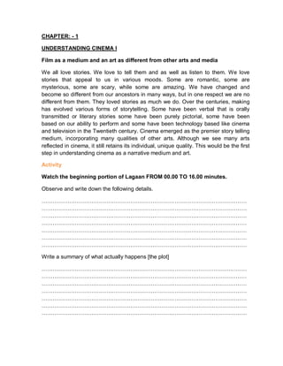 CHAPTER: - 1
UNDERSTANDING CINEMA I
Film as a medium and an art as different from other arts and media
We all love stories. We love to tell them and as well as listen to them. We love
stories that appeal to us in various moods. Some are romantic, some are
mysterious, some are scary, while some are amazing. We have changed and
become so different from our ancestors in many ways, but in one respect we are no
different from them. They loved stories as much we do. Over the centuries, making
has evolved various forms of storytelling. Some have been verbal that is orally
transmitted or literary stories some have been purely pictorial, some have been
based on our ability to perform and some have been technology based like cinema
and television in the Twentieth century. Cinema emerged as the premier story telling
medium, incorporating many qualities of other arts. Although we see many arts
reflected in cinema, it still retains its individual, unique quality. This would be the first
step in understanding cinema as a narrative medium and art.
Activity
Watch the beginning portion of Lagaan FROM 00.00 TO 16.00 minutes.
Observe and write down the following details.
…………………………………………………………………………………………………
…………………………………………………………………………………………………
…………………………………………………………………………………………………
…………………………………………………………………………………………………
…………………………………………………………………………………………………
…………………………………………………………………………………………………
…………………………………………………………………………………………………
Write a summary of what actually happens [the plot]
…………………………………………………………………………………………………
…………………………………………………………………………………………………
…………………………………………………………………………………………………
…………………………………………………………………………………………………
…………………………………………………………………………………………………
…………………………………………………………………………………………………
…………………………………………………………………………………………………
 