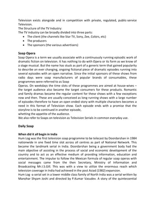 Television exists alongside and in competition with private, regulated, public-service
Television.
The Structure of the TV Industry:
The TV industry can be broadly divided into three parts:
 The client (the channels like Star TV, Sony, Zee, Colors, etc)
 The producers
 The sponsors (the various advertisers)
Soap Opera
Soap Opera is a term we usually associate with a continuously running episodic work of
dramatic fiction on television. It has nothing to do with Opera or its form as we know of
a stage musical. But the name has stuck as part of a generic term that gained popularity
to describe an ever changing, ongoing fictional piece of dramatic episodes running into
several episodes with an open narrative. Since the initial sponsors of these shows from
radio days were soap manufacturers of popular brands of consumables, these
programmes were referred to as Soap
Operas. On weekdays the time slots of these programmes are aimed at house-wives –
the target audience also became the target consumers for these products. Romantic
and family dramas became the regular content for these shows with a few exceptions
now and then. These are usually conceived as long running shows with a large number
of episodes therefore to have an open ended story with multiple characters becomes a
need in this format of Television show. Each episode ends with a promise that the
storyline is to be continued in another episode,
whetting the appetite of the audience.
We also refer to Soaps on television as Television Serials in common everyday use.
Daily Soap
When did it all begin in India
Hum Log was the first television soap programme to be telecast by Doordarshan in 1984
nationwide in one fixed time slot across all centres as part of National Network. This
became the landmark serial in India. Doordarshan being a government body had the
main objective of assisting in the process of social and economic development of the
country and to act as an effective medium of providing information, education and
entertainment. The impulse to follow the Mexican formula of regular soap operas with
social messages came from the then Secretary, Ministry of Information and
Broadcasting Mr.I.S.Gill. This was with a view to utilize the enormous reach which
television coverage in India had achieved in the post Asiad (1982) expansion.
Hum Log -a serial set in a lower middle class family of North India was a serial written by
Manohar Shyam Joshi and directed by P.Kumar Vasudev. A story of the quintessential
 